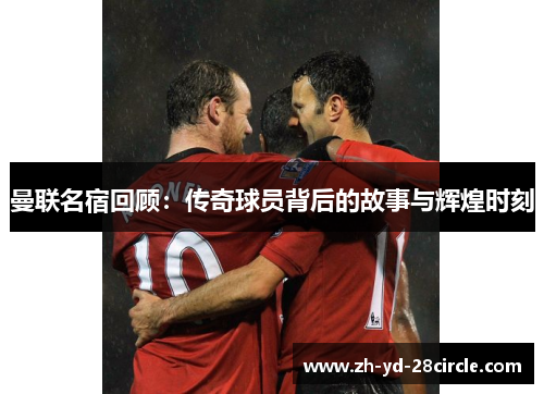 曼联名宿回顾：传奇球员背后的故事与辉煌时刻